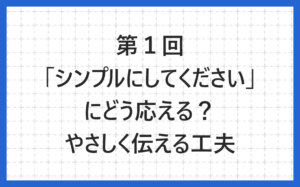 第１回「シンプルにしてください」にどう応える？やさしく伝えるデザインの工夫